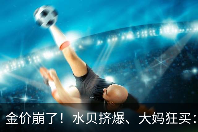 金价崩了！水贝挤爆、大妈狂买：同一块金子，谁在哭，谁在笑？